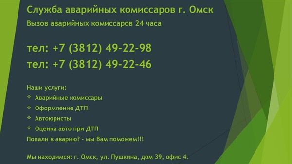 Служба аварийных комиссаров г. Омск 
Вызвать аварийных комиссаров г. Омск 
тел: +7 (3812) 49-22-46 
тел: +7 (904) 322-04-35 
Оформление ДТП г. Омск тел: 49-22-46 
Наши услуги: 
— Аварийные комиссары 
— Оформление ДТП (любой сложности) 
— Автоюристы 
— Независимая экспертиза ТС 
— Оценка автомобилей 
— Страхование ОСАГО/КАСКО 
— Автозапчасти 
— СТО (ремонт авто после ДТП) 
— Помощь при покупке автомобиля 

Контакты: 
Служба аварийных комиссаров г. Омск ООО "Аварком 55" 
официальная группа вк: https://vk.com/avarkomomsk 
официальный сайт: https://komissaromsk.ru 
официальный сайт: https://avtoekspertiza55.ru 
адрес: г. Омск, ул. Пушкина, дом 39, офис 4. 
тел: +7 (3812) 49-22-46 
тел: +7 (3812) 49-22-98 
почта: avarkom-omsk@yandex.ru

Попали в аварию? Хотите быстро и грамотно оформить ДТП? 
Телефон при ДТП в Омске тел: 49-22-46 (24 часа) 

ВЫЗВАТЬ АВАРИЙНЫХ КОМИССАРОВ В ОМСКЕ 
Аварийные комиссары в Омске тел: +7 (3812) 49-22-46 
Аварийные комиссары незамедлительно прибудут на место ДТП. Среднее время ожидания 5 -10 минут. Оформление ДТП займёт не более 35 минут. 

Вызвать при ДТП в Омске тел: 49-22-46 
Служба аварийных комиссаров в Омске тел: 49-22-46, Аварийные комиссары в Омске тел: 49-22-46, Вызов аварийных комиссаров в Омске тел: 49-22-46, Оформление ДТП в Омске тел: 49-22-46, Вызвать при ДТП в Омске тел: 49-22-46, Телефон при ДТП в Омске тел: 49-22-46. 

Вызвать аварийного комиссара в Омске можно в любое время суток и в любой день недели. Работаем в выходные и праздничные дни. 

Телефон аварийных комиссаров в Омске тел: +7 (3812) 49-22-46 (24 часа) 

Служба аварийных комиссаров в Омске ООО "Аварком 55" тел: 49-22-46 
Служба аварийных комиссаров "Аварком 55" — предоставляет услуги выезда аварийных комиссаров на место ДТП - Аваркома. Выезд аварийного комиссара на место ДТП — услуга, которая поможет вам правильно оформить все документы при ДТП и получить полную выплату по страховке. Аварийный комиссар оценит сумму ущерба при ДТП на месте. 

ОФОРМЛЕНИЕ ДТП В ОМСКЕ ТЕЛ: +7 (3812) 49-22-46 

АВАРИЙНЫЙ КОМИССАР В ОМСКЕ 
Аварийный комиссар в Омске – это специалист универсал в области безопасности дорожного движения, основ страхового дела, автооценки, который окажет помощь на месте ДТП, проконсультирует, поможет оформить необходимые документы для страховой выплаты.