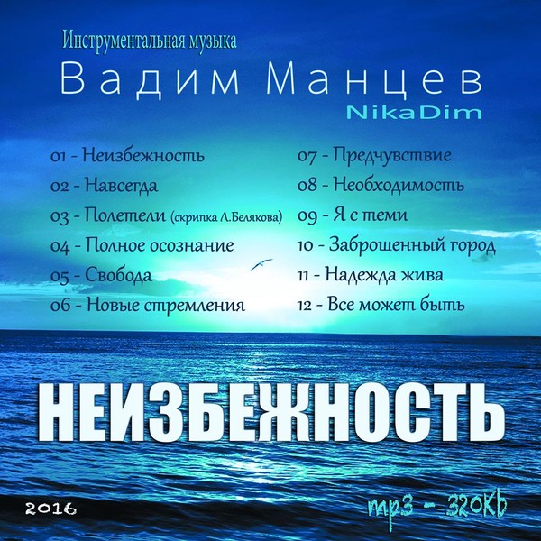 Альбом инструментальной музыки "Неизбежность"
Композитор Вадим Манцев (NikaDim)
формат альбома - mp3
Качество: 320Kb
Размер - 107 Mb
Время звучания: 00:43:48
количество треков: (ОДНИМ ТРЕКОМ)
Дата релиза - Январь 2016
01 - Неизбежность 
02 - Навсегда 
03 - Полетели 
04 - Полное осознание 
05 - Свобода 
06 - Новые стремления 
07 - Предчувствие 
08 - Необходимость
09 - Я с теми 
10 - Заброшенный город 
11 - Надежда жива 
12 - Все может быть